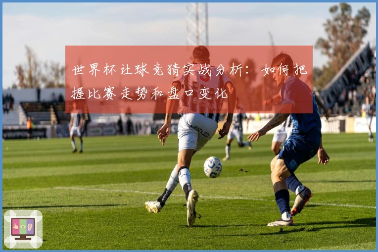 世界杯让球竞猜实战分析：如何把握比赛走势和盘口变化